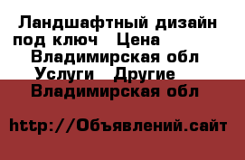 Ландшафтный дизайн под ключ › Цена ­ 1 000 - Владимирская обл. Услуги » Другие   . Владимирская обл.